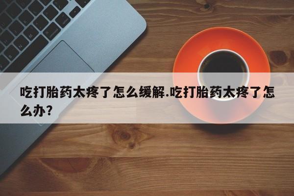米非司酮片在线购微信吃打胎药太疼了怎么缓解.吃打胎药太疼了怎么办？