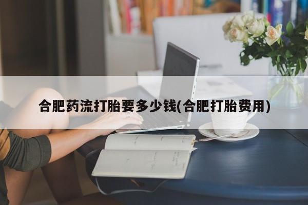 米非司酮片在线购微信合肥药流打胎要多少钱(合肥打胎费用)
