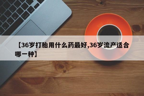 米非司酮片在线购微信【36岁打胎用什么药最好,36岁流产适合哪一种】
