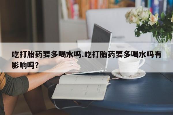 米非司酮片在线购微信吃打胎药要多喝水吗.吃打胎药要多喝水吗有影响吗？